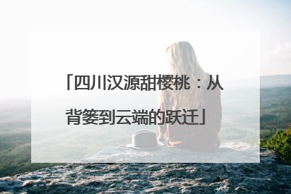 四川汉源甜樱桃：从背篓到云端的跃迁