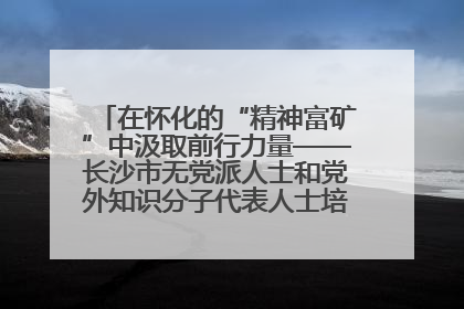 在怀化的“精神富矿”中汲取前行力量——长沙市无党派人士和党外知识分子代表人士培训班在怀化圆满举办