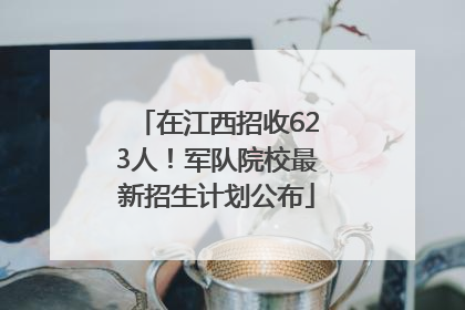 在江西招收623人！军队院校最新招生计划公布