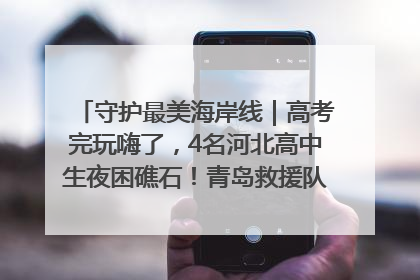 守护最美海岸线｜高考完玩嗨了，4名河北高中生夜困礁石！青岛救援队火速出动救上岸