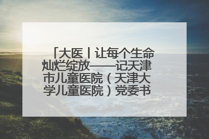 大医丨让每个生命灿烂绽放——记天津市儿童医院（天津大学儿童医院）党委书记、院长刘薇