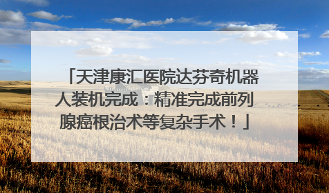 天津康汇医院达芬奇机器人装机完成：精准完成前列腺癌根治术等复杂手术！