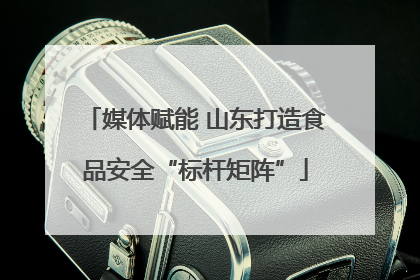 媒体赋能 山东打造食品安全“标杆矩阵”