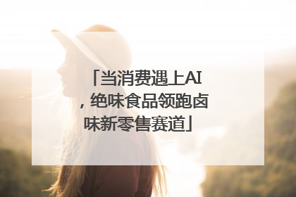 当消费遇上AI，绝味食品领跑卤味新零售赛道