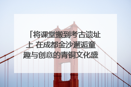 将课堂搬到考古遗址上 在成都金沙邂逅童趣与创意的青铜文化盛宴｜文化中国行