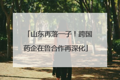 山东再落一子！跨国药企在鲁合作再深化