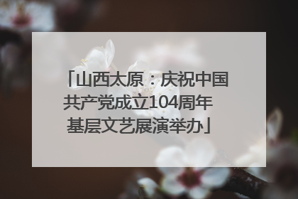 山西太原：庆祝中国共产党成立104周年基层文艺展演举办