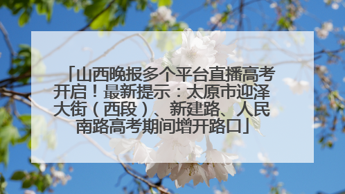 山西晚报多个平台直播高考开启！最新提示：太原市迎泽大街（西段）、新建路、人民南路高考期间增开路口