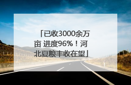 已收3000余万亩 进度96%！河北夏粮丰收在望