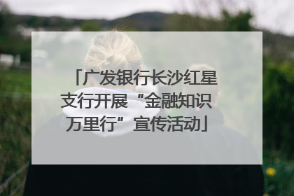 广发银行长沙红星支行开展“金融知识万里行”宣传活动