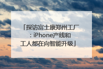 探访富士康郑州工厂：iPhone产线和工人都在向智能升级