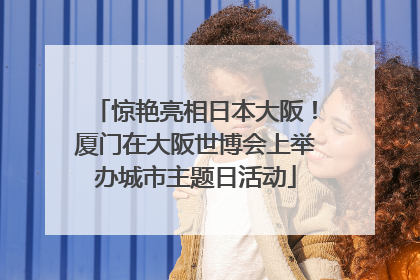 惊艳亮相日本大阪！厦门在大阪世博会上举办城市主题日活动