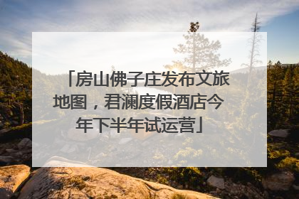 房山佛子庄发布文旅地图，君澜度假酒店今年下半年试运营