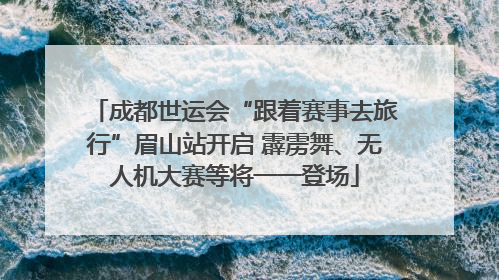 成都世运会“跟着赛事去旅行”眉山站开启 霹雳舞、无人机大赛等将一一登场