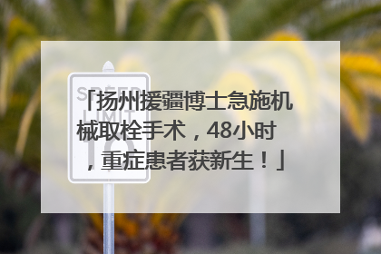 扬州援疆博士急施机械取栓手术，48小时，重症患者获新生！