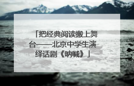 把经典阅读搬上舞台——北京中学生演绎话剧《呐喊》