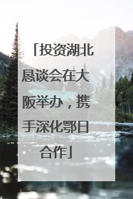 投资湖北恳谈会在大阪举办，携手深化鄂日合作