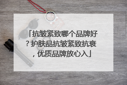 抗皱紧致哪个品牌好？护肤品抗皱紧致抗衰，优质品牌放心入
