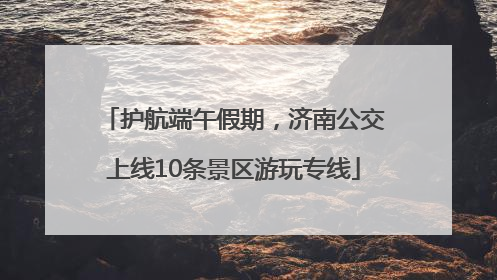 护航端午假期，济南公交上线10条景区游玩专线