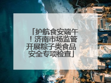 护航食安端午！济南市场监管开展粽子类食品安全专项检查