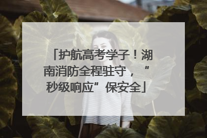 护航高考学子！湖南消防全程驻守，“秒级响应”保安全
