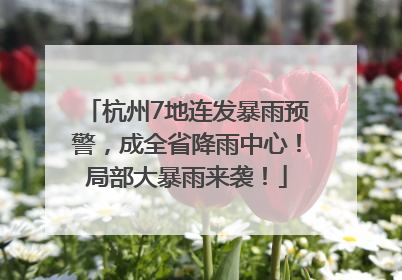 杭州7地连发暴雨预警，成全省降雨中心！局部大暴雨来袭！