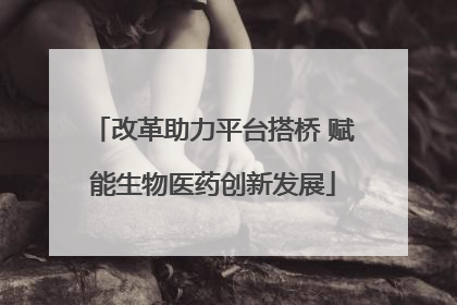改革助力平台搭桥 赋能生物医药创新发展