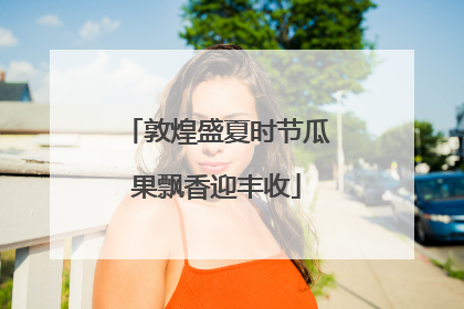 敦煌盛夏时节瓜果飘香迎丰收