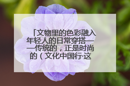 文物里的色彩融入年轻人的日常穿搭——传统的，正是时尚的（文化中国行·这些美 很中国）