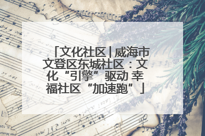 文化社区│威海市文登区东城社区：文化“引擎”驱动 幸福社区“加速跑”