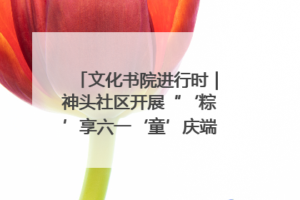文化书院进行时｜神头社区开展“‘粽’享六一‘童’庆端午”主题系列活动