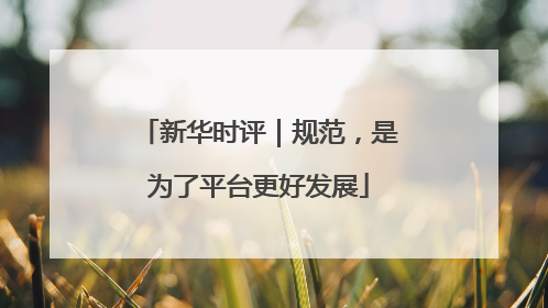 新华时评｜规范，是为了平台更好发展