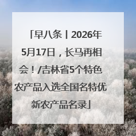 早八条丨2026年5月17日，长马再相会！/吉林省5个特色农产品入选全国名特优新农产品名录