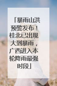 暴雨山洪预警发布！桂北已出现大到暴雨，广西进入本轮降雨最强时段
