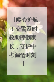 暖心护航！交警及时救助摔倒家长，守护中考温情时刻