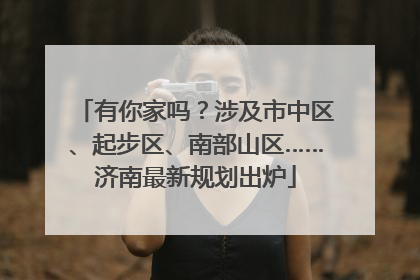 有你家吗？涉及市中区、起步区、南部山区……济南最新规划出炉