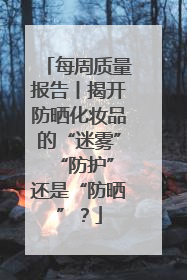 每周质量报告丨揭开防晒化妆品的“迷雾” “防护”还是“防晒”？