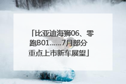 比亚迪海狮06、零跑B01……7月部分重点上市新车展望