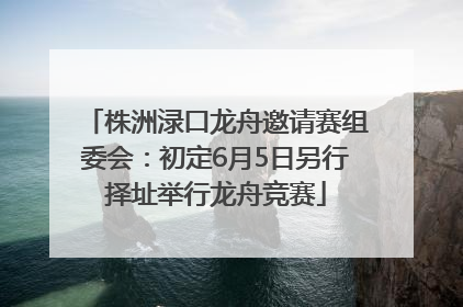 株洲渌口龙舟邀请赛组委会：初定6月5日另行择址举行龙舟竞赛