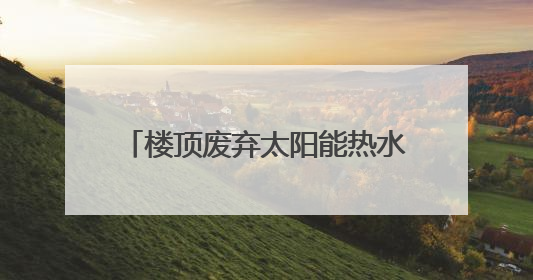 楼顶废弃太阳能热水器隐患渐显，池州已在排查但困难不少