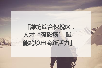 潍坊综合保税区：人才“强磁场” 赋能跨境电商新活力