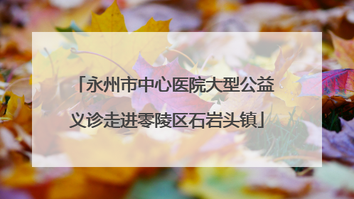 永州市中心医院大型公益义诊走进零陵区石岩头镇
