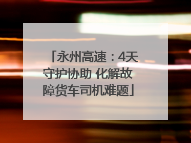 永州高速：4天守护协助 化解故障货车司机难题