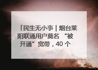 民生无小事｜烟台莱阳联通用户莫名 “被开通”宽带，40 个月扣费无人知