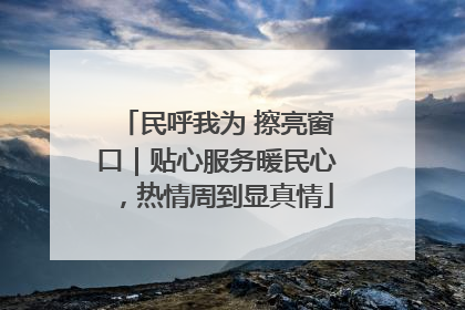 民呼我为 擦亮窗口｜贴心服务暖民心，热情周到显真情