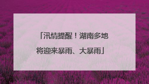 汛情提醒！湖南多地将迎来暴雨、大暴雨