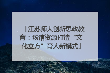 江苏师大创新思政教育：场馆资源打造“文化立方”育人新模式