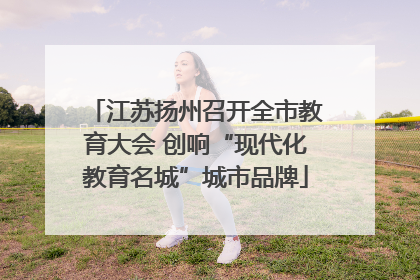 江苏扬州召开全市教育大会 创响“现代化教育名城”城市品牌