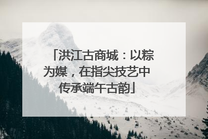 洪江古商城：以粽为媒，在指尖技艺中传承端午古韵