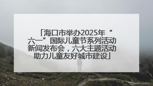 海口市举办2025年“六一”国际儿童节系列活动新闻发布会，六大主题活动助力儿童友好城市建设